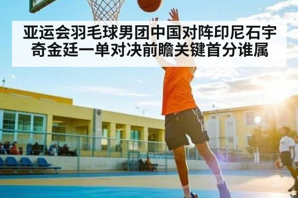 亚运会羽毛球男团中国对阵印尼石宇奇金廷一单对决前瞻关键首分谁属
